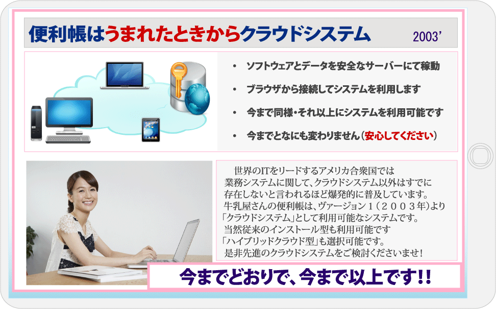 牛乳屋さんの便利帳はうまれた時からクラウドシステム、ソフトウェアとデータをクラウドに保管しブラウザで利用します！今までとなにもかわりませんが、今まで以上です！　世界のITをリードするアメリカ合衆国では業務システムに関して、クラウドシステム以外はすでに存在しないと言われるほど爆発的に普及しています。牛乳屋さんの便利帳は、ヴァージョン１（２００３年）よりずっと「クラウドシステム」として利用可能なシステムです当然従来のインストール型も利用可能ですし、双方の良いとこどりをした「ハイブリッドクラウド型」も選択可能是非先進のクラウドシステムをご検討くださいませ！