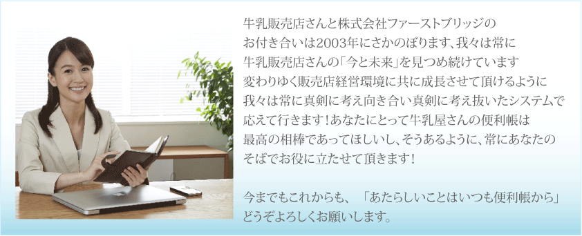 牛乳販売店さんと株式会社ファーストブリッジのお付き合いは2003年にさかのぼります、我々は常に牛乳販売店さんの「今と未来」を見つめ続けています変わりゆく販売店経営環境に共に成長させて頂けるように我々は常に真剣に考え向き合い真剣に考え抜いたシステムで応えて行きます！あなたにとって牛乳屋さんの便利帳は最高の相棒であってほしいし、そうあるように、常にあなたのそばでお役に立たせて頂きます！今までもこれからも、「あたらしいことはいつも便利帳から」どうぞよろしくお願いします。